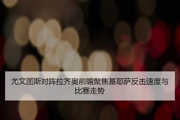 尤文图斯对阵拉齐奥前瞻聚焦基耶萨反击速度与比赛走势